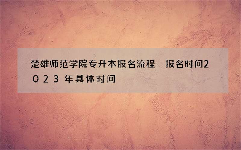 楚雄师范学院专升本报名流程 报名时间2023年具体时间